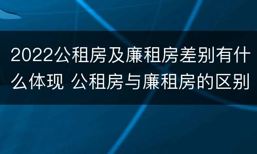 2022公租房及廉租房差别有什么体现 公租房与廉租房的区别都在此,别再搞错了!