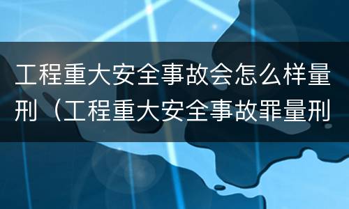 工程重大安全事故会怎么样量刑（工程重大安全事故罪量刑标准）