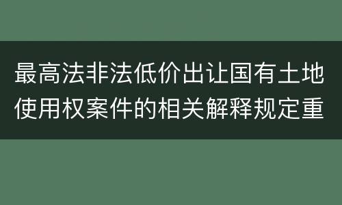 最高法非法低价出让国有土地使用权案件的相关解释规定重要内容都有哪些