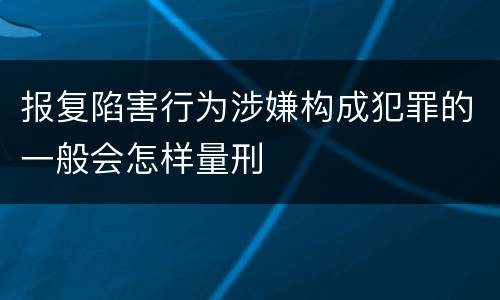 报复陷害行为涉嫌构成犯罪的一般会怎样量刑