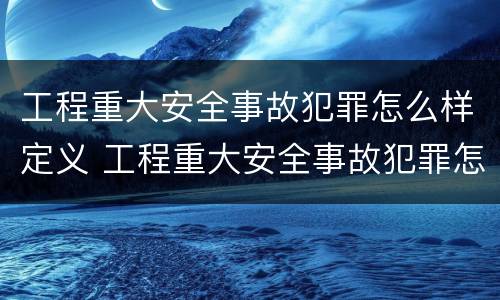 工程重大安全事故犯罪怎么样定义 工程重大安全事故犯罪怎么样定义的