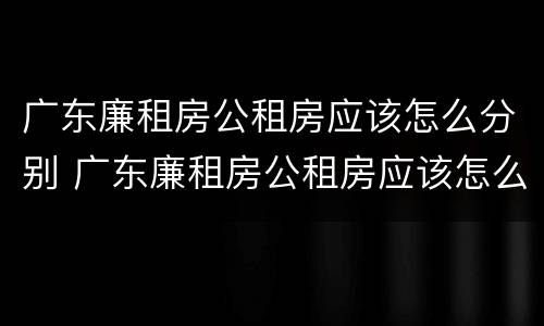 广东廉租房公租房应该怎么分别 广东廉租房公租房应该怎么分别摇号