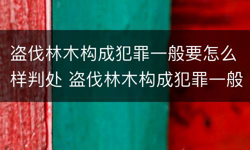 盗伐林木构成犯罪一般要怎么样判处 盗伐林木构成犯罪一般要怎么样判处罚款