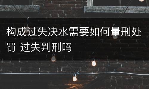 构成过失决水需要如何量刑处罚 过失判刑吗