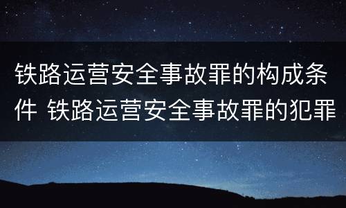 铁路运营安全事故罪的构成条件 铁路运营安全事故罪的犯罪主体是谁?