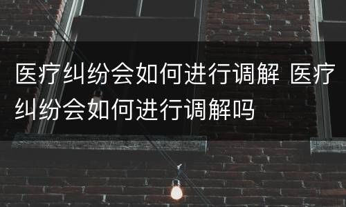 医疗纠纷会如何进行调解 医疗纠纷会如何进行调解吗