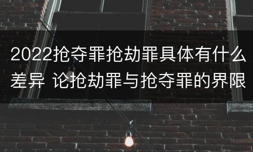 2022抢夺罪抢劫罪具体有什么差异 论抢劫罪与抢夺罪的界限