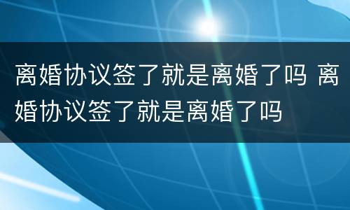 离婚协议签了就是离婚了吗 离婚协议签了就是离婚了吗