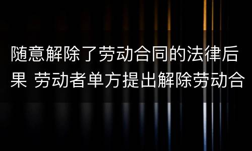 随意解除了劳动合同的法律后果 劳动者单方提出解除劳动合同的法律后果?