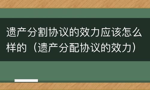 遗产分割协议的效力应该怎么样的（遗产分配协议的效力）