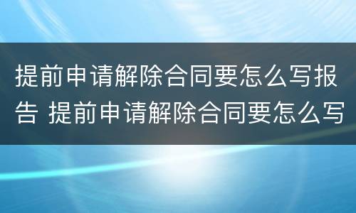 提前申请解除合同要怎么写报告 提前申请解除合同要怎么写报告呢