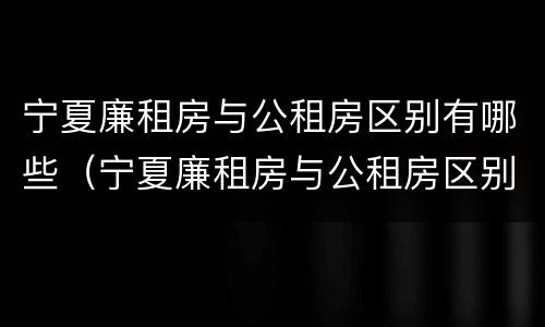 宁夏廉租房与公租房区别有哪些（宁夏廉租房与公租房区别有哪些优势）