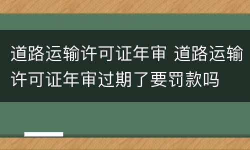 道路运输许可证年审 道路运输许可证年审过期了要罚款吗