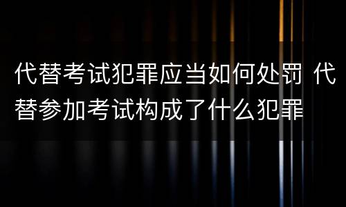代替考试犯罪应当如何处罚 代替参加考试构成了什么犯罪
