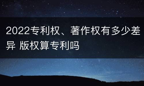 2022专利权、著作权有多少差异 版权算专利吗