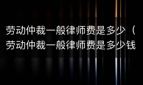 劳动仲裁一般律师费是多少（劳动仲裁一般律师费是多少钱）