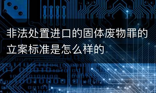 非法处置进口的固体废物罪的立案标准是怎么样的
