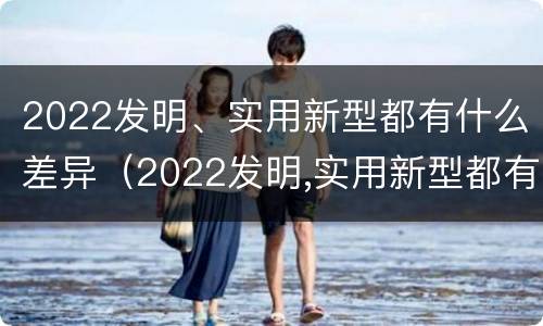 2022发明、实用新型都有什么差异（2022发明,实用新型都有什么差异呢）