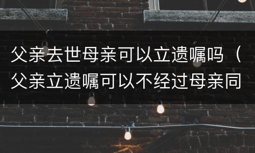 父亲去世母亲可以立遗嘱吗（父亲立遗嘱可以不经过母亲同意吗）