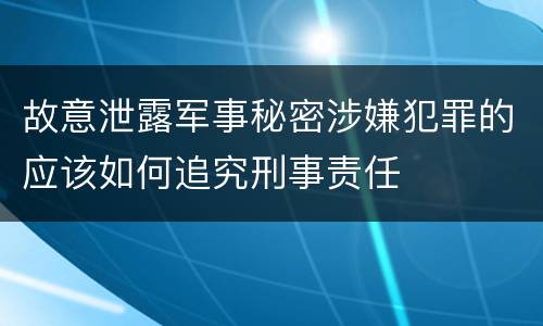 故意泄露军事秘密涉嫌犯罪的应该如何追究刑事责任