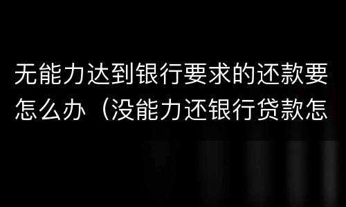 无能力达到银行要求的还款要怎么办（没能力还银行贷款怎么办）