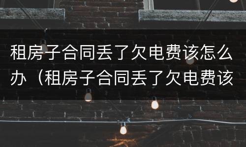 租房子合同丢了欠电费该怎么办（租房子合同丢了欠电费该怎么办呢）