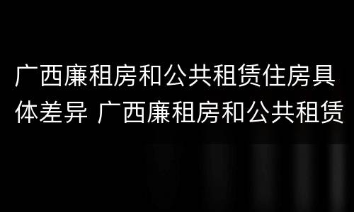 广西廉租房和公共租赁住房具体差异 广西廉租房和公共租赁住房具体差异是什么