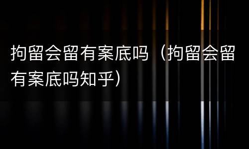 拘留会留有案底吗（拘留会留有案底吗知乎）