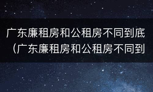 广东廉租房和公租房不同到底（广东廉租房和公租房不同到底怎么办）
