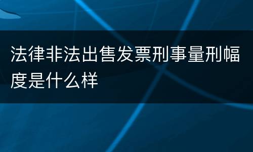 法律非法出售发票刑事量刑幅度是什么样
