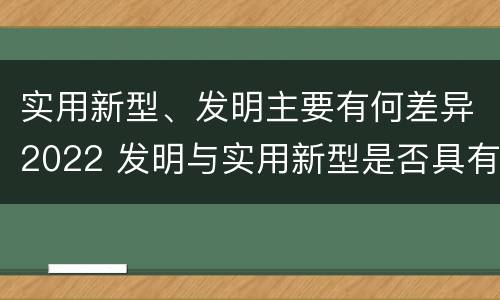实用新型、发明主要有何差异2022 发明与实用新型是否具有实用性