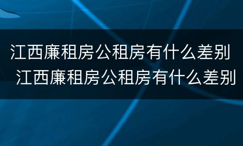 江西廉租房公租房有什么差别 江西廉租房公租房有什么差别嘛