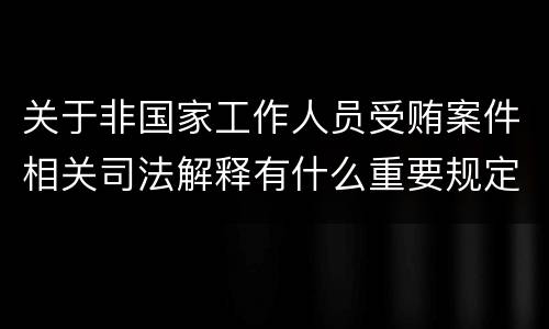 关于非国家工作人员受贿案件相关司法解释有什么重要规定