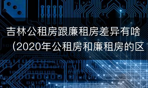 吉林公租房跟廉租房差异有啥（2020年公租房和廉租房的区别）