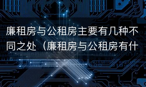 廉租房与公租房主要有几种不同之处（廉租房与公租房有什么不同）