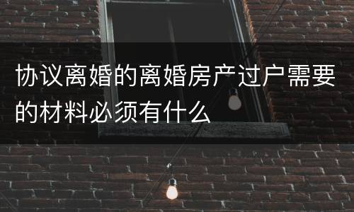 协议离婚的离婚房产过户需要的材料必须有什么