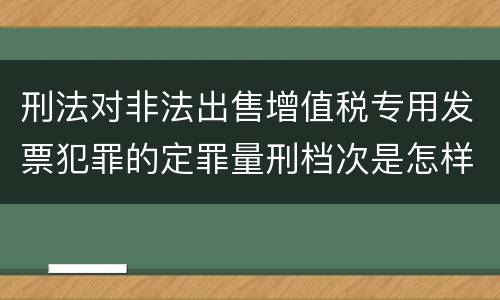 刑法对非法出售增值税专用发票犯罪的定罪量刑档次是怎样的