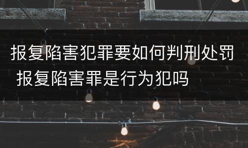 报复陷害犯罪要如何判刑处罚 报复陷害罪是行为犯吗