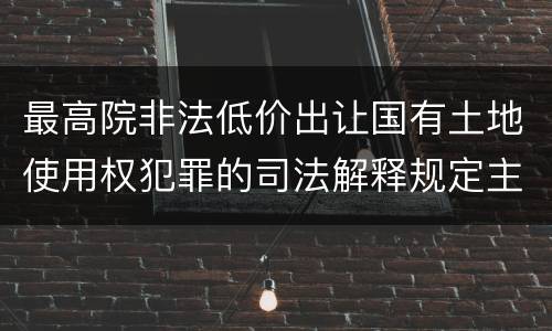 最高院非法低价出让国有土地使用权犯罪的司法解释规定主要内容
