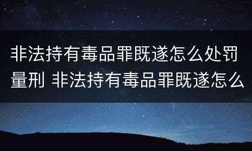 非法持有毒品罪既遂怎么处罚量刑 非法持有毒品罪既遂怎么处罚量刑的