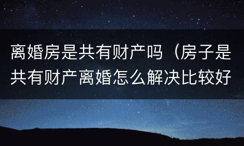 离婚房是共有财产吗（房子是共有财产离婚怎么解决比较好）