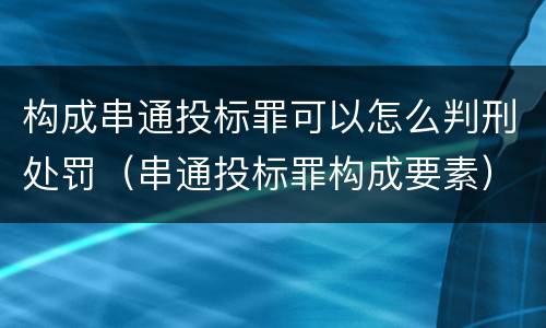 构成串通投标罪可以怎么判刑处罚（串通投标罪构成要素）