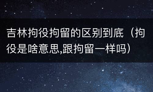 吉林拘役拘留的区别到底（拘役是啥意思,跟拘留一样吗）