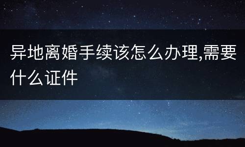 异地离婚手续该怎么办理,需要什么证件