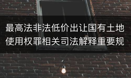 最高法非法低价出让国有土地使用权罪相关司法解释重要规定都有哪些