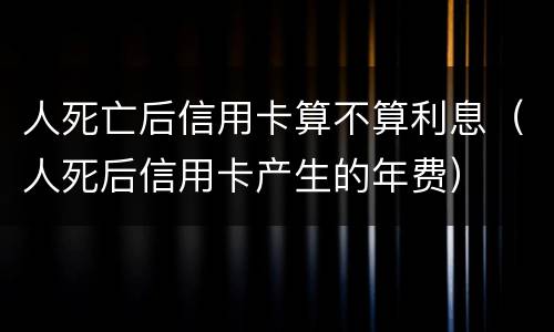 人死亡后信用卡算不算利息（人死后信用卡产生的年费）