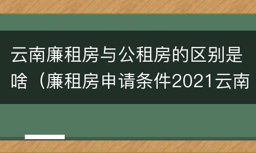 云南廉租房与公租房的区别是啥（廉租房申请条件2021云南）
