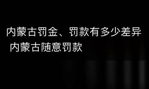 内蒙古罚金、罚款有多少差异 内蒙古随意罚款