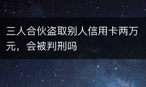 三人合伙盗取别人信用卡两万元，会被判刑吗