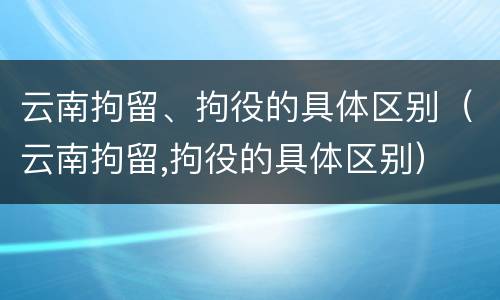 云南拘留、拘役的具体区别（云南拘留,拘役的具体区别）